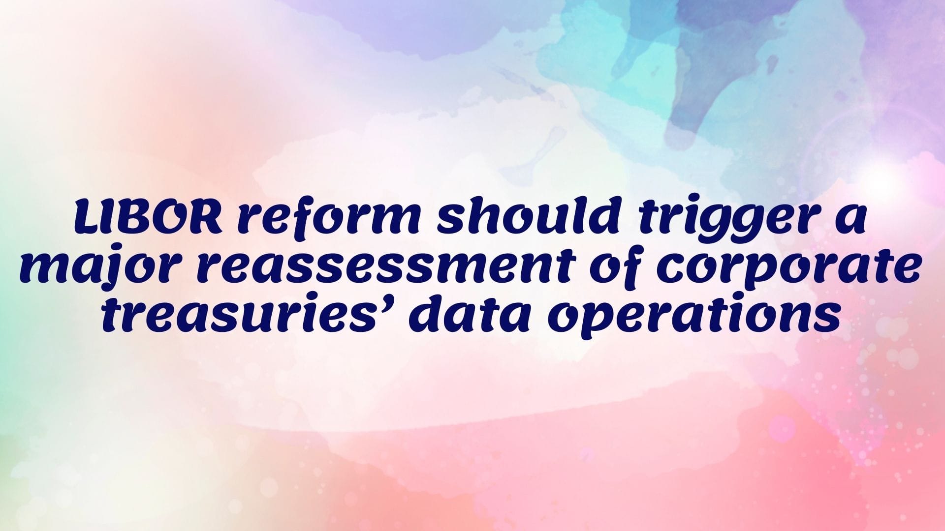 LIBOR reform should trigger a major reassessment of corporate treasuries’ data operations